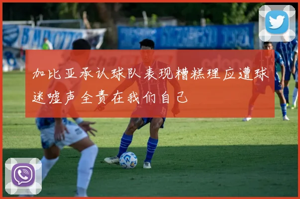 加比亚承认球队表现糟糕理应遭球迷嘘声全责在我们自己