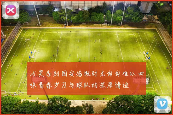 方昊告别国安感慨时光匆匆难以回味青春岁月与球队的深厚情谊