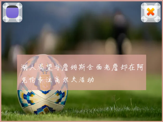 湖人渴望与詹姆斯会面老詹却在阿克伦专注高尔夫活动