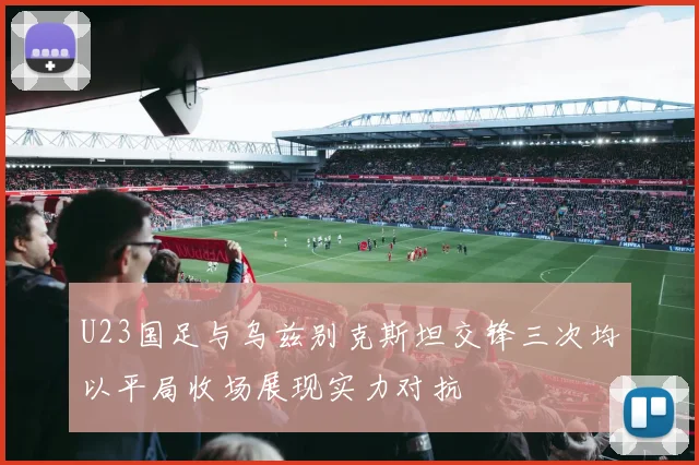 U23国足与乌兹别克斯坦交锋三次均以平局收场展现实力对抗