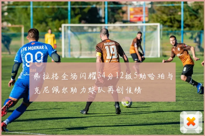 弗拉格全场闪耀34分12板5助哈珀与克尼佩尔助力球队再创佳绩