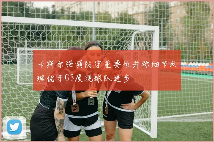 卡斯尔强调防守重要性并称细节处理优于G3展现球队进步