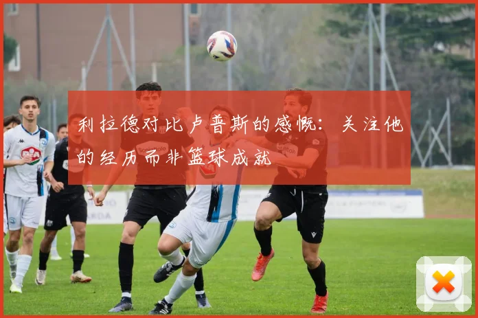 利拉德对比卢普斯的感慨：关注他的经历而非篮球成就
