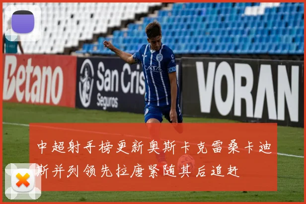 中超射手榜更新奥斯卡克雷桑卡迪斯并列领先拉唐紧随其后追赶