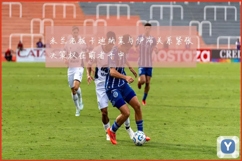 米兰老板卡迪纳莱与伊布关系紧张决策权在前者手中