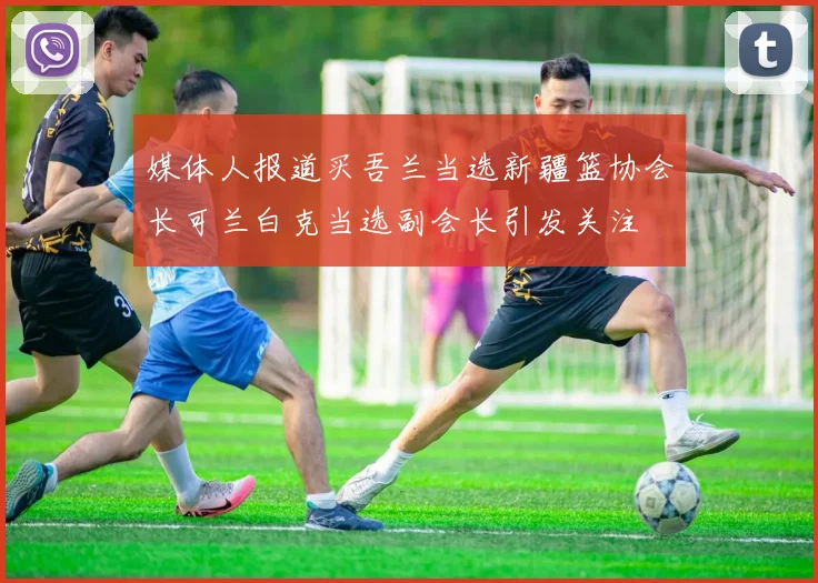 媒体人报道买吾兰当选新疆篮协会长可兰白克当选副会长引发关注