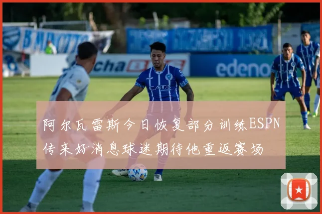 阿尔瓦雷斯今日恢复部分训练ESPN传来好消息球迷期待他重返赛场