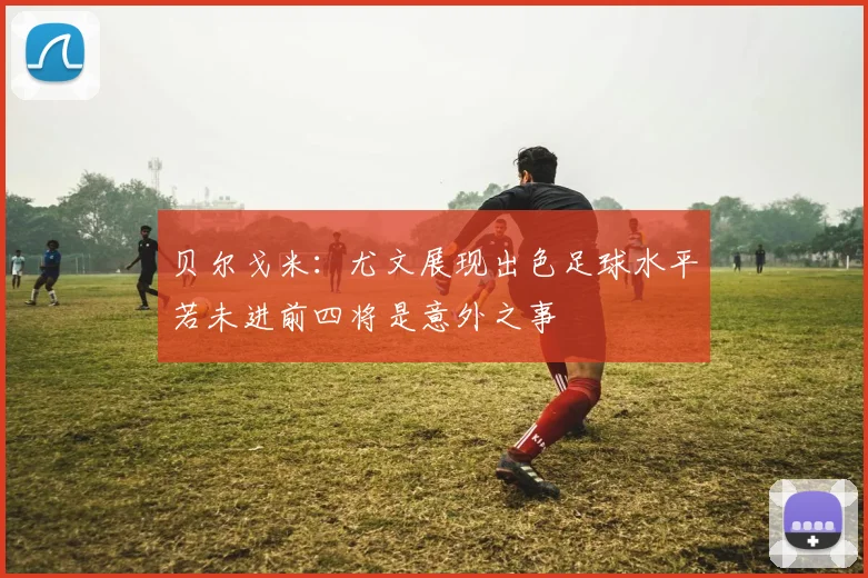 贝尔戈米：尤文展现出色足球水平若未进前四将是意外之事