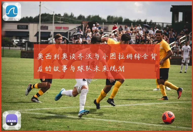 奥西利奥谈齐沃与小图拉姆转会背后的故事与球队未来规划