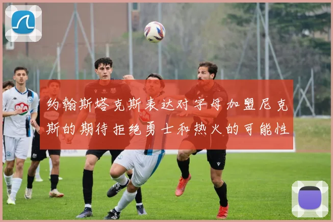 约翰斯塔克斯表达对字母加盟尼克斯的期待拒绝勇士和热火的可能性