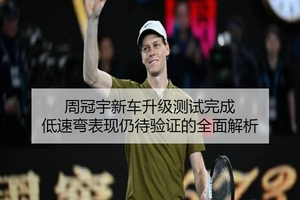 周冠宇新车升级测试完成 低速弯表现仍待验证的全面解析